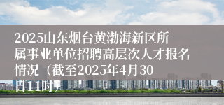 2025山东烟台黄渤海新区所属事业单位招聘高层次人才报名情况（截至2025年4月30日11时）