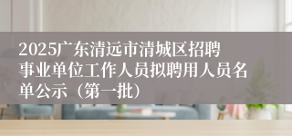 2025广东清远市清城区招聘事业单位工作人员拟聘用人员名单公示（第一批）