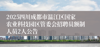 2025四川成都市温江区国家农业科技园区管委会招聘员额制人员2人公告