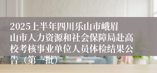 2025上半年四川乐山市峨眉山市人力资源和社会保障局赴高校考核事业单位人员体检结果公告（第一批）