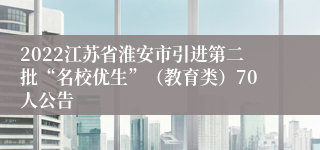 2022江苏省淮安市引进第二批“名校优生”（教育类）70人公告