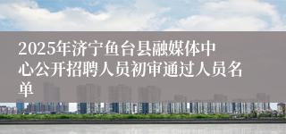2025年济宁鱼台县融媒体中心公开招聘人员初审通过人员名单