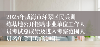2025年威海市环翠区民兵训练基地公开招聘事业单位工作人员考试总成绩及进入考察范围人员名单等事项的通知