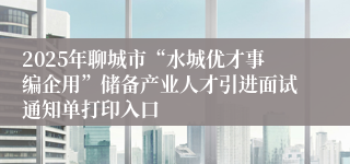 2025年聊城市“水城优才事编企用”储备产业人才引进面试通知单打印入口