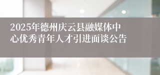 2025年德州庆云县融媒体中心优秀青年人才引进面谈公告