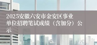 2025安徽六安市金安区事业单位招聘笔试成绩（含加分）公示