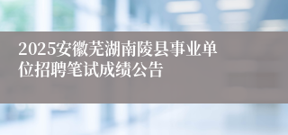 2025安徽芜湖南陵县事业单位招聘笔试成绩公告