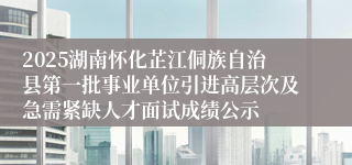 2025湖南怀化芷江侗族自治县第一批事业单位引进高层次及急需紧缺人才面试成绩公示