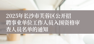 2025年长沙市芙蓉区公开招聘事业单位工作人员入围资格审查人员名单的通知
