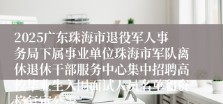 2025广东珠海市退役军人事务局下属事业单位珠海市军队离休退休干部服务中心集中招聘高校毕业生入围面试人员名单和资格复审公告