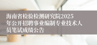 海南省检验检测研究院2025年公开招聘事业编制专业技术人员笔试成绩公告