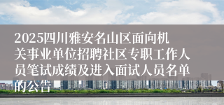 2025四川雅安名山区面向机关事业单位招聘社区专职工作人员笔试成绩及进入面试人员名单的公告
