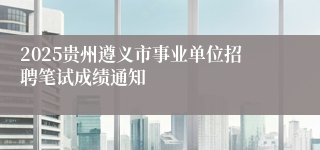 2025贵州遵义市事业单位招聘笔试成绩通知