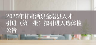 2025年甘肃酒泉金塔县人才引进（第一批）拟引进人选体检公告