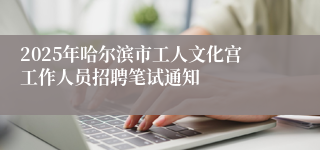 2025年哈尔滨市工人文化宫工作人员招聘笔试通知