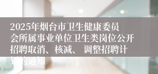 2025年烟台市卫生健康委员会所属事业单位卫生类岗位公开招聘取消、核减、 调整招聘计划的通知