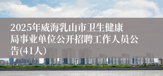 2025年威海乳山市卫生健康局事业单位公开招聘工作人员公告(41人）