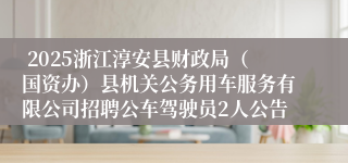  2025浙江淳安县财政局（国资办）县机关公务用车服务有限公司招聘公车驾驶员2人公告