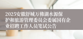 2025安徽舒城万佛湖水源保护和旅游管理委员会委属国有企业招聘工作人员笔试公告