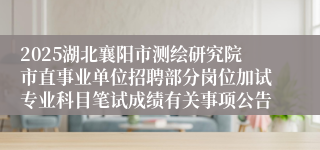 2025湖北襄阳市测绘研究院市直事业单位招聘部分岗位加试专业科目笔试成绩有关事项公告
