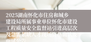 2025湖南怀化市住房和城乡建设局所属事业单位怀化市建设工程质量安全监督站引进高层次及急需紧缺人才现场资格确认及面试公告