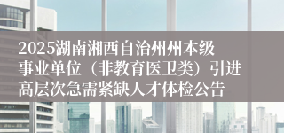 2025湖南湘西自治州州本级事业单位（非教育医卫类）引进高层次急需紧缺人才体检公告
