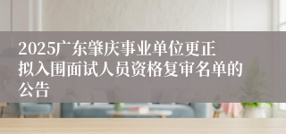 2025广东肇庆事业单位更正拟入围面试人员资格复审名单的公告