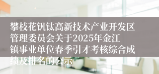 攀枝花钒钛高新技术产业开发区管理委员会关于2025年金江镇事业单位春季引才考核综合成绩及排名的公示