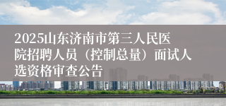 2025山东济南市第三人民医院招聘人员（控制总量）面试人选资格审查公告