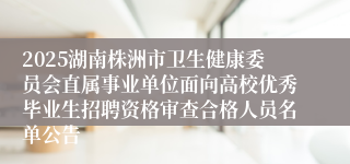 2025湖南株洲市卫生健康委员会直属事业单位面向高校优秀毕业生招聘资格审查合格人员名单公告