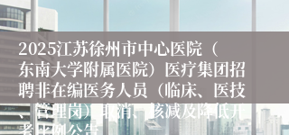 2025江苏徐州市中心医院（东南大学附属医院）医疗集团招聘非在编医务人员（临床、医技、管理岗）取消、核减及降低开考比例公告