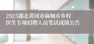 2025湖北黄冈市麻城市乡村医生专项招聘人员笔试成绩公告