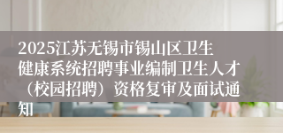 2025江苏无锡市锡山区卫生健康系统招聘事业编制卫生人才（校园招聘）资格复审及面试通知