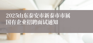 2025山东泰安市新泰市市属国有企业招聘面试通知