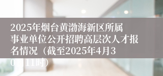 2025年烟台黄渤海新区所属事业单位公开招聘高层次人才报名情况（截至2025年4月30日11时）