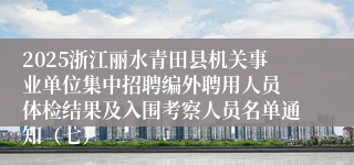 2025浙江丽水青田县机关事业单位集中招聘编外聘用人员 体检结果及入围考察人员名单通知（七）