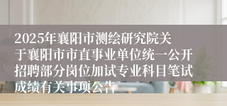2025年襄阳市测绘研究院关于襄阳市市直事业单位统一公开招聘部分岗位加试专业科目笔试成绩有关事项公告