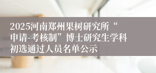 2025河南郑州果树研究所“申请-考核制”博士研究生学科初选通过人员名单公示
