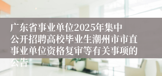 广东省事业单位2025年集中公开招聘高校毕业生潮州市市直事业单位资格复审等有关事项的公告