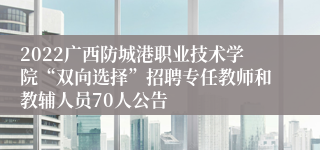 2022广西防城港职业技术学院“双向选择”招聘专任教师和教辅人员70人公告