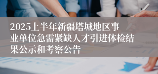 2025上半年新疆塔城地区事业单位急需紧缺人才引进体检结果公示和考察公告