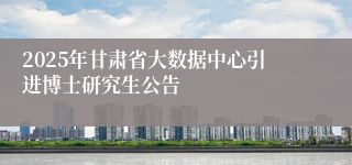 2025年甘肃省大数据中心引进博士研究生公告