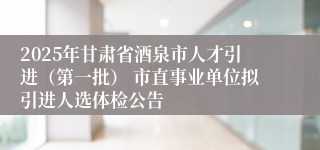 2025年甘肃省酒泉市人才引进（第一批） 市直事业单位拟引进人选体检公告