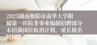 2025湖南衡阳市南华大学附属第一医院非事业编制招聘部分未招满岗位取消计划、延长报名时间、新增计划公告