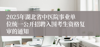 2025年湖北省中医院事业单位统一公开招聘入围考生资格复审的通知