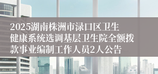 2025湖南株洲市渌口区卫生健康系统选调基层卫生院全额拨款事业编制工作人员2人公告