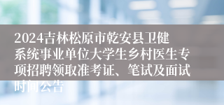2024吉林松原市乾安县卫健系统事业单位大学生乡村医生专项招聘领取准考证、笔试及面试时间公告