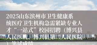 2025山东滨州市卫生健康系统医疗卫生机构急需紧缺专业人才“一站式”校园招聘（博兴县人民医院、博兴县第二人民医院）笔试成绩