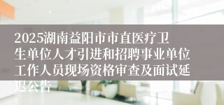 2025湖南益阳市市直医疗卫生单位人才引进和招聘事业单位工作人员现场资格审查及面试延迟公告