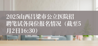 2025山西吕梁市公立医院招聘笔试各岗位报名情况（截至5月2日16:30）